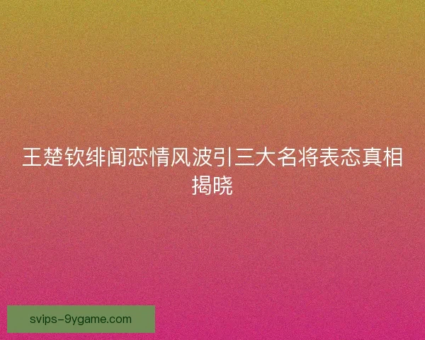 王楚钦绯闻恋情风波引三大名将表态真相揭晓 王楚钦绯闻恋情风波引三大名将表态真相揭晓