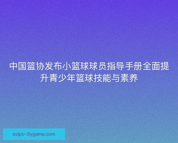 中国篮协发布小篮球球员指导手册全面提升青少年篮球技能与素养 中国篮协发布小篮球球员指导手册全面提升青少年篮球技能与素养