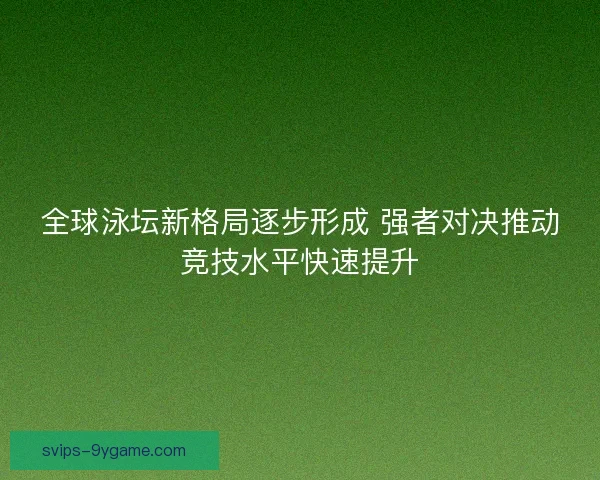 全球泳坛新格局逐步形成 强者对决推动竞技水平快速提升 全球泳坛新格局逐步形成 强者对决推动竞技水平快速提升