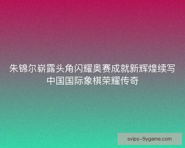 朱锦尔崭露头角闪耀奥赛成就新辉煌续写中国国际象棋荣耀传奇 朱锦尔崭露头角闪耀奥赛成就新辉煌续写中国国际象棋荣耀传奇