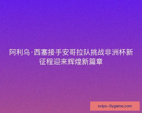 阿利乌·西塞接手安哥拉队挑战非洲杯新征程迎来辉煌新篇章 阿利乌·西塞接手安哥拉队挑战非洲杯新征程迎来辉煌新篇章