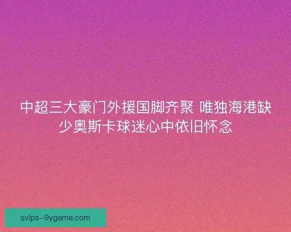 中超三大豪门外援国脚齐聚 唯独海港缺少奥斯卡球迷心中依旧怀念 中超三大豪门外援国脚齐聚 唯独海港缺少奥斯卡球迷心中依旧怀念