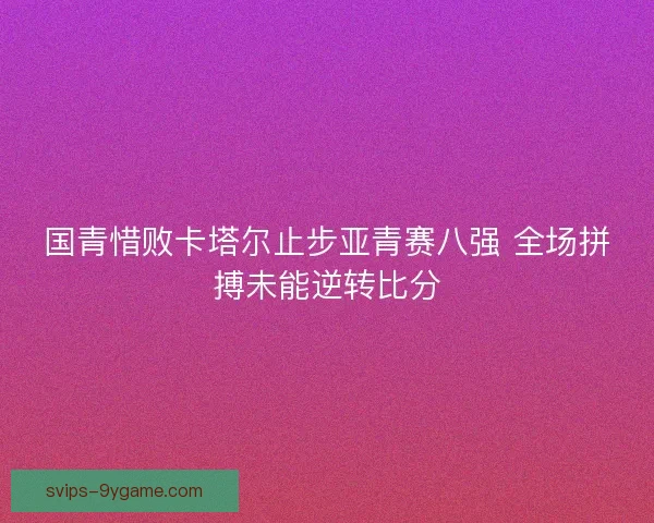 国青惜败卡塔尔止步亚青赛八强 全场拼搏未能逆转比分