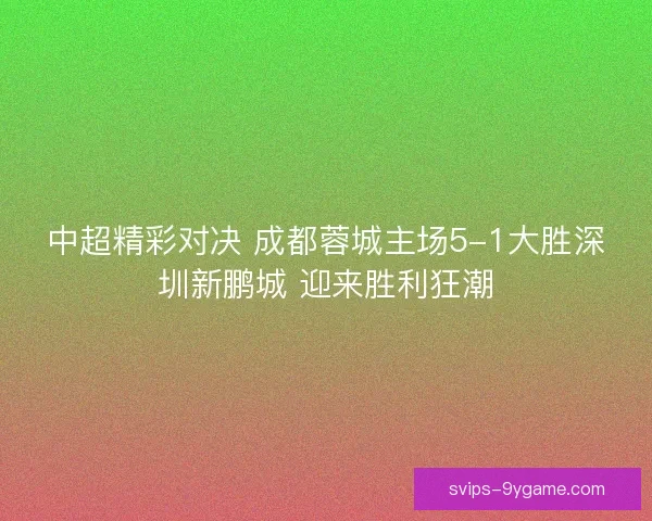 中超精彩对决 成都蓉城主场5-1大胜深圳新鹏城 迎来胜利狂潮 中超精彩对决 成都蓉城主场5-1大胜深圳新鹏城 迎来胜利狂潮