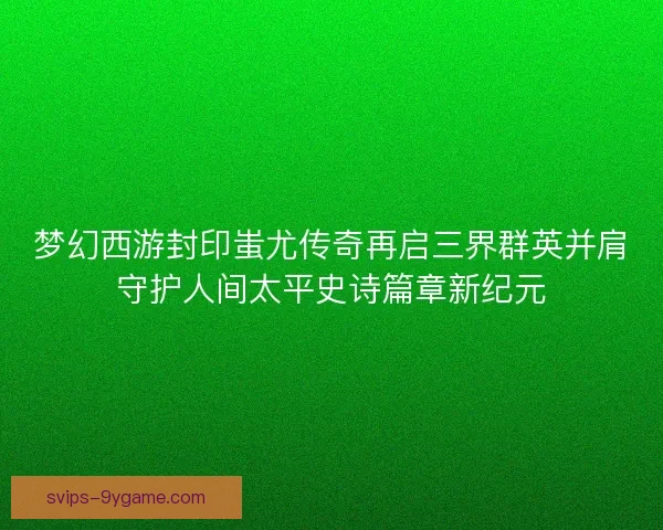梦幻西游封印蚩尤传奇再启三界群英并肩守护人间太平史诗篇章新纪元