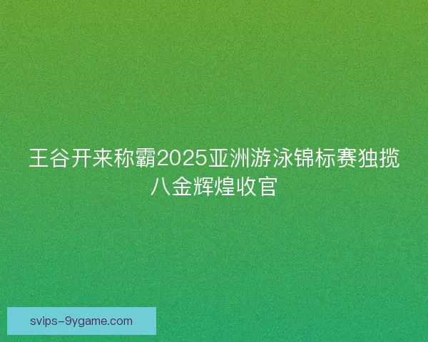 王谷开来称霸2025亚洲游泳锦标赛独揽八金辉煌收官