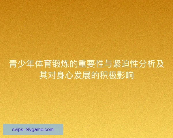 青少年体育锻炼的重要性与紧迫性分析及其对身心发展的积极影响 青少年体育锻炼的重要性与紧迫性分析及其对身心发展的积极影响