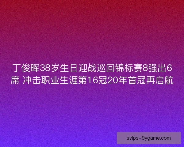 丁俊晖38岁生日迎战巡回锦标赛8强出6席 冲击职业生涯第16冠20年首冠再启航