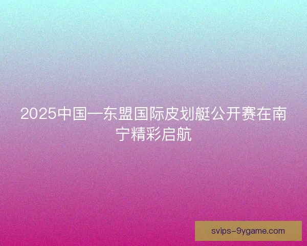 2025中国—东盟国际皮划艇公开赛在南宁精彩启航 2025中国—东盟国际皮划艇公开赛在南宁精彩启航