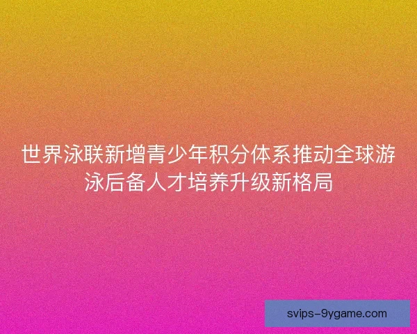 世界泳联新增青少年积分体系推动全球游泳后备人才培养升级新格局