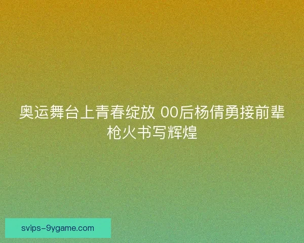 奥运舞台上青春绽放 00后杨倩勇接前辈枪火书写辉煌
